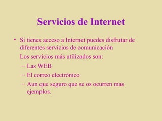 Servicios de Internet Si tienes acceso a Internet puedes disfrutar de diferentes servicios de comunicación Los servicios más utilizados son: Las WEB  El correo electrónico Aun que seguro que se os ocurren mas ejemplos. 