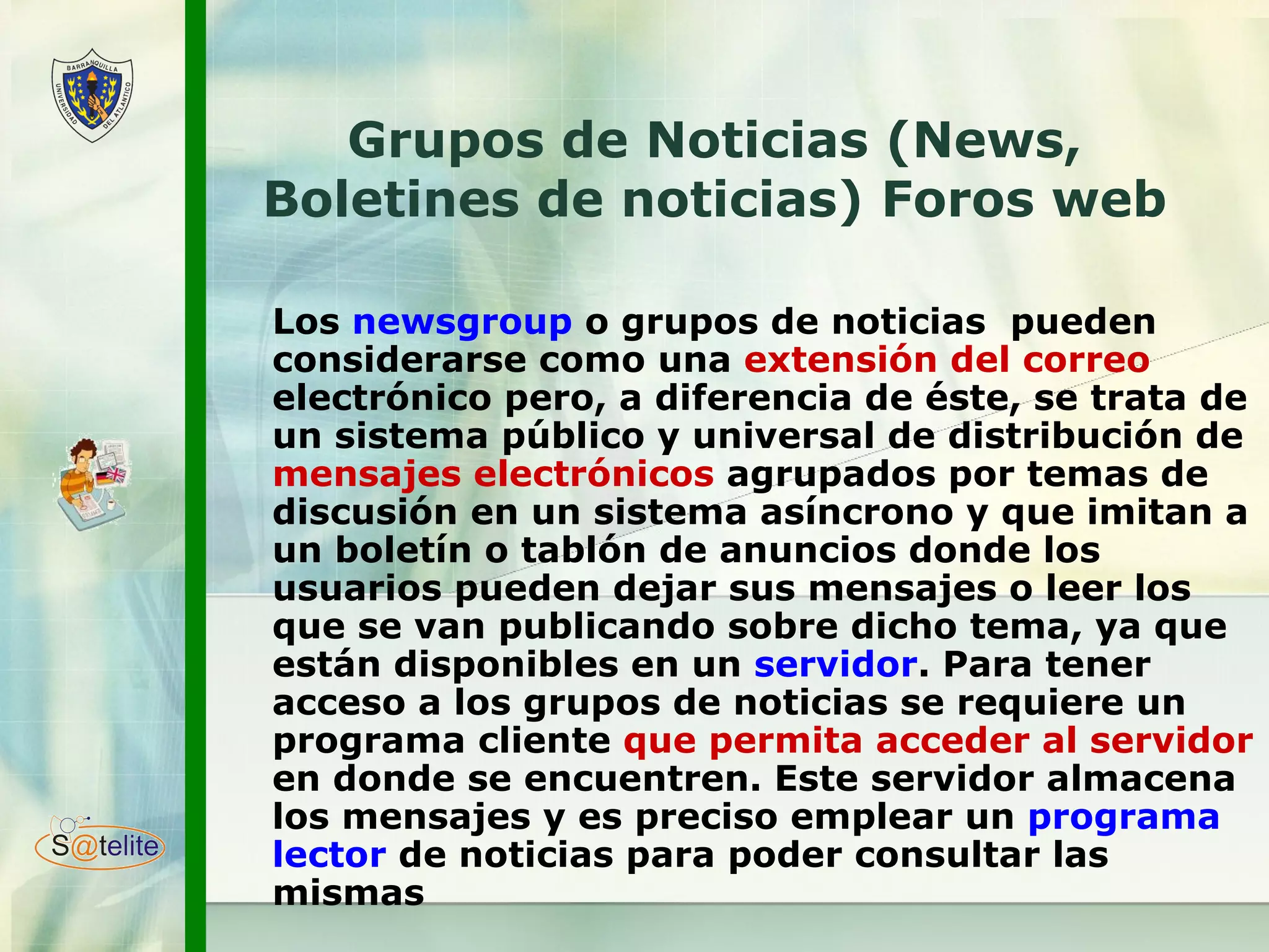 Grupos de Noticias (News, Boletines de noticias) Foros web L os  newsgroup  o grupos de noticias  pueden considerarse como una  extensión del correo  electrónico pero, a diferencia de éste, se trata de un sistema público y universal de distribución de  mensajes electrónicos  agrupados por temas de discusión en un sistema asíncrono y que imitan a un boletín o tablón de anuncios donde los usuarios pueden dejar sus mensajes o leer los que se van publicando sobre dicho tema, ya que están disponibles en un  servidor . Para tener acceso a los grupos de noticias se requiere un programa cliente  que permita acceder al servidor  en donde se encuentren. Este servidor almacena los mensajes y es preciso emplear un  programa lector  de noticias para poder consultar las mismas 