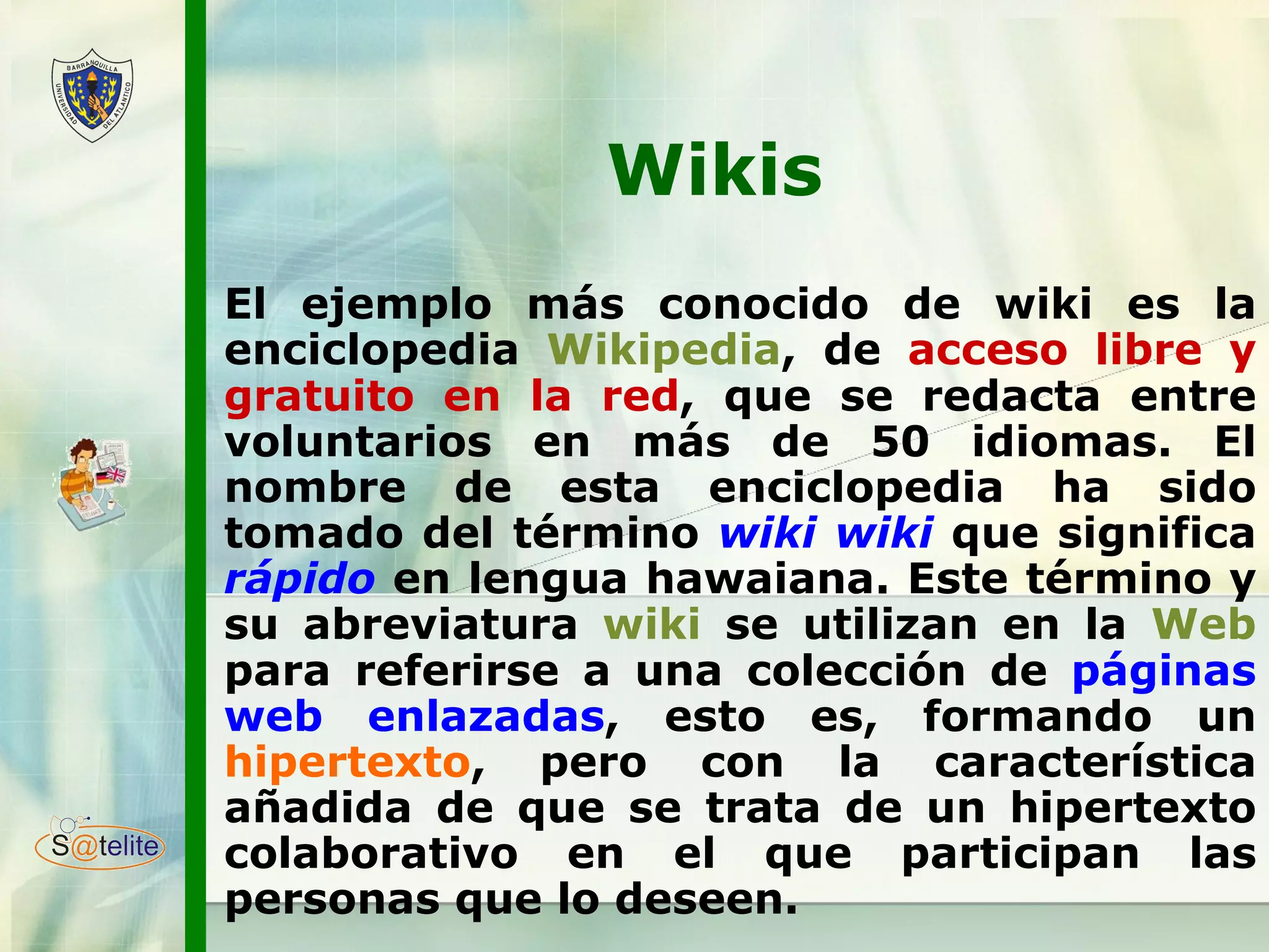Wikis El ejemplo más conocido de wiki es la enciclopedia  Wikipedia , de  acceso libre y gratuito en la red , que se redacta entre voluntarios en más de 50 idiomas. El nombre de esta enciclopedia ha sido tomado del término  wiki wiki   que significa  rápido   en lengua hawaiana. Este término y su abreviatura  wiki  se utilizan en la  Web  para referirse a una colección de  páginas web enlazadas , esto es, formando un  hipertexto , pero con la característica añadida de que se trata de un hipertexto colaborativo en el que participan las personas que lo deseen. 