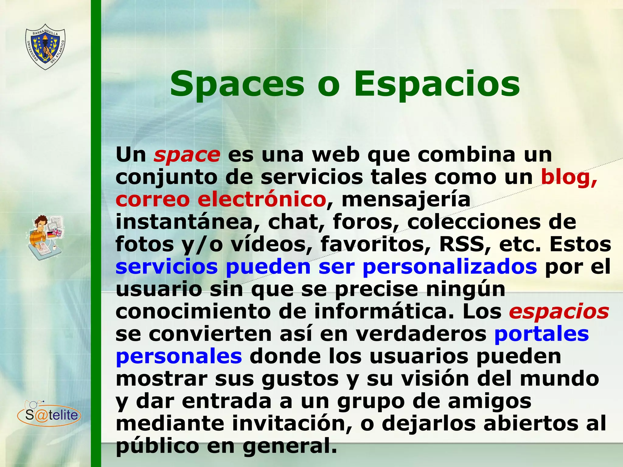 Spaces o Espacios  Un  space  es una web que combina un conjunto de servicios tales como un  blog, correo electrónico , mensajería instantánea, chat, foros, colecciones de fotos y/o vídeos, favoritos, RSS, etc. Estos  servicios pueden ser personalizados  por el usuario sin que se precise ningún conocimiento de informática. Los  espacios  se convierten así en verdaderos  portales personales  donde los usuarios pueden mostrar sus gustos y su visión del mundo y dar entrada a un grupo de amigos mediante invitación, o dejarlos abiertos al público en general. 