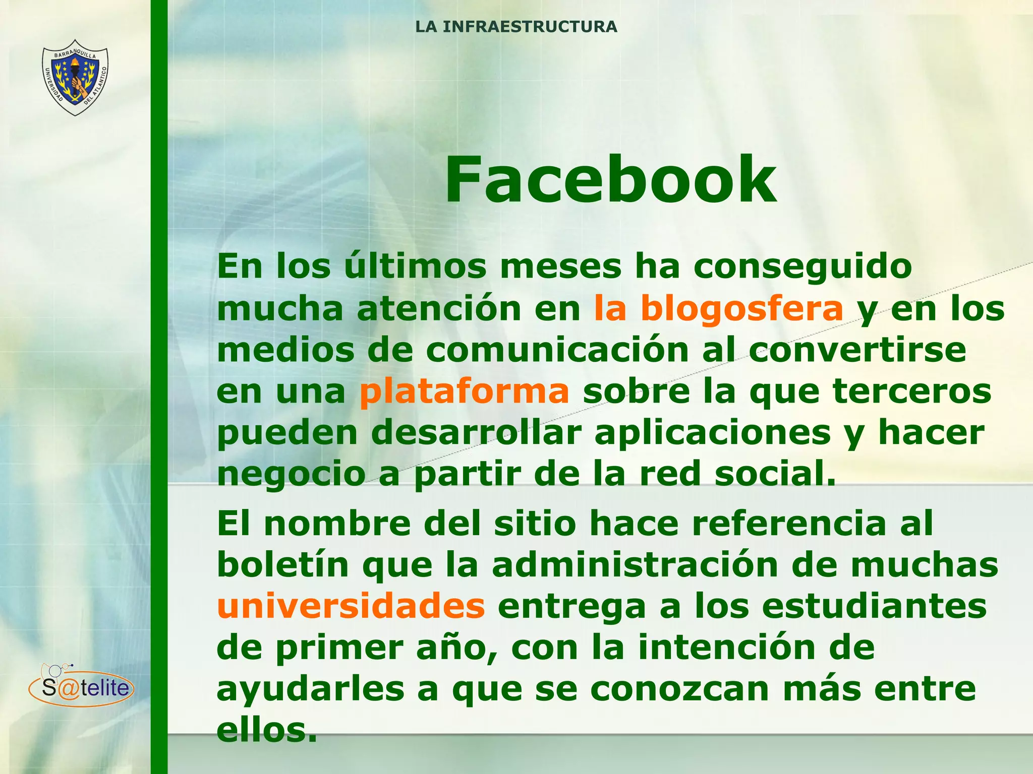 Facebook En los últimos meses ha conseguido mucha atención en  la blogosfera  y en los medios de comunicación al convertirse en una  plataforma  sobre la que terceros pueden desarrollar aplicaciones y hacer negocio a partir de la re d  social.  El nombre del sitio hace referencia al boletín que la administración de muchas  universidades  entrega a los estudiantes de primer año, con la intención de ayudarles a que se conozcan más entre ellos. LA INFRAESTRUCTURA 