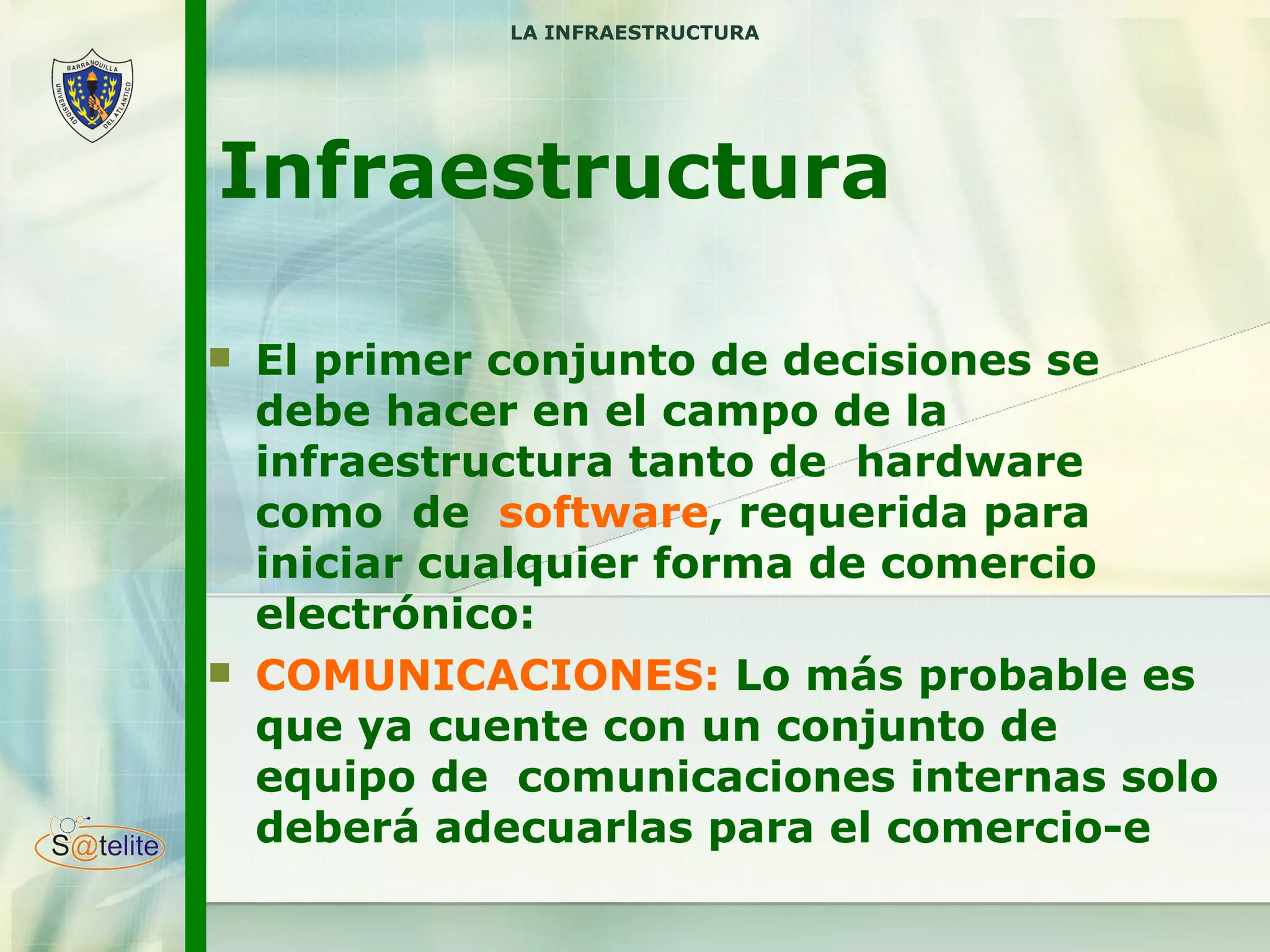 Infraestructura El primer conjunto de decisiones se debe hacer en el campo de la infraestructura tanto de  hardware como  de  software , requerida para iniciar cualquier forma de comercio electrónico: COMUNICACIONES:  Lo más probable es que ya cuente con un conjunto de  equipo de  comunicaciones internas solo deberá adecuarlas para el comercio-e LA INFRAESTRUCTURA 
