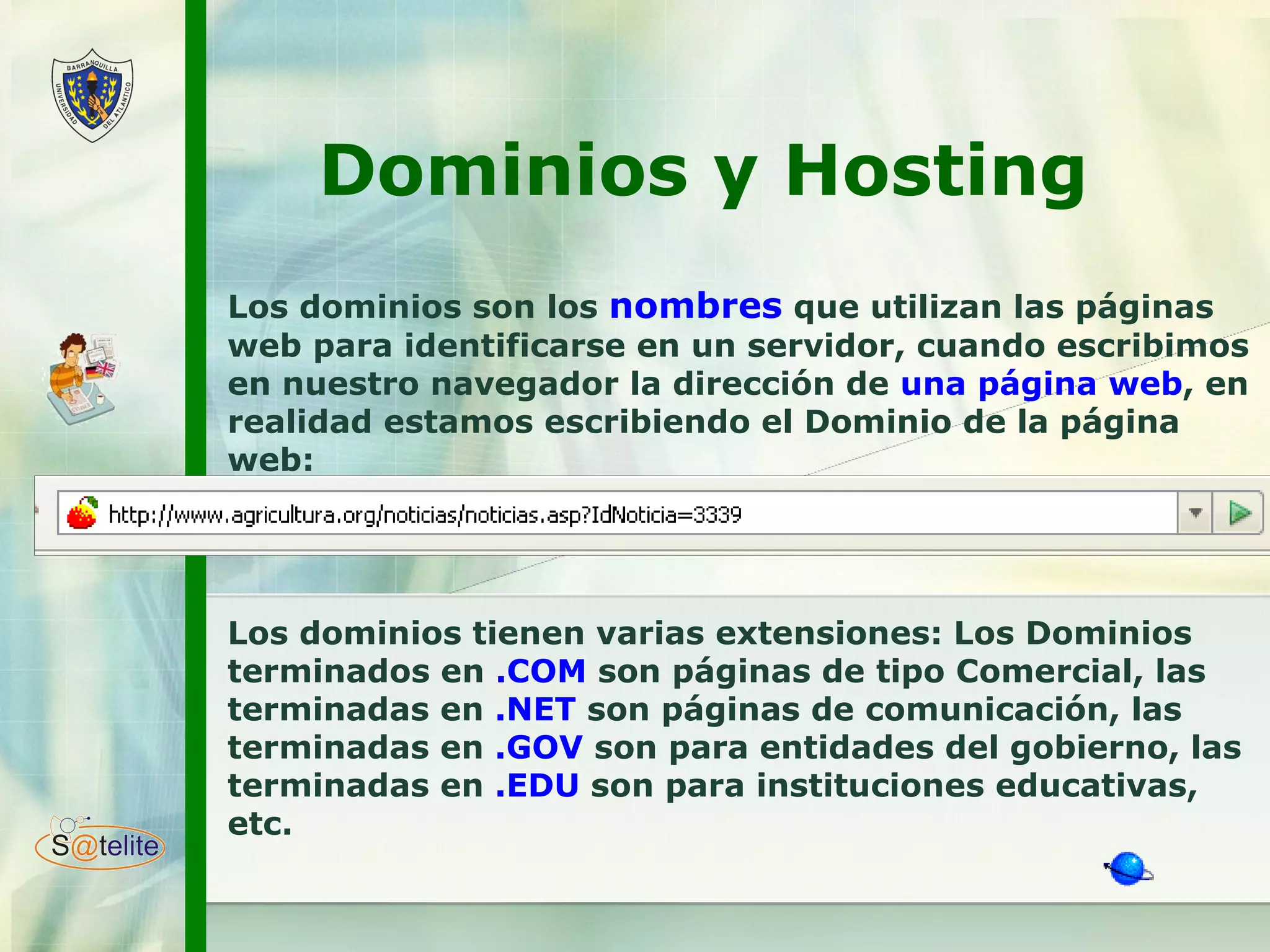Dominios y Hosting  Los dominios son los  nombres  que utilizan las páginas web para identificarse en un servidor, cuando escribimos en nuestro navegador la dirección de  una página web , en realidad estamos escribiendo el Dominio de la página web:  Los dominios tienen varias extensiones: Los Dominios terminados en  .COM  son páginas de tipo Comercial, las terminadas en  .NET  son páginas de comunicación, las terminadas en  .GOV  son para entidades del gobierno, las terminadas en  .EDU  son para instituciones educativas, etc.  