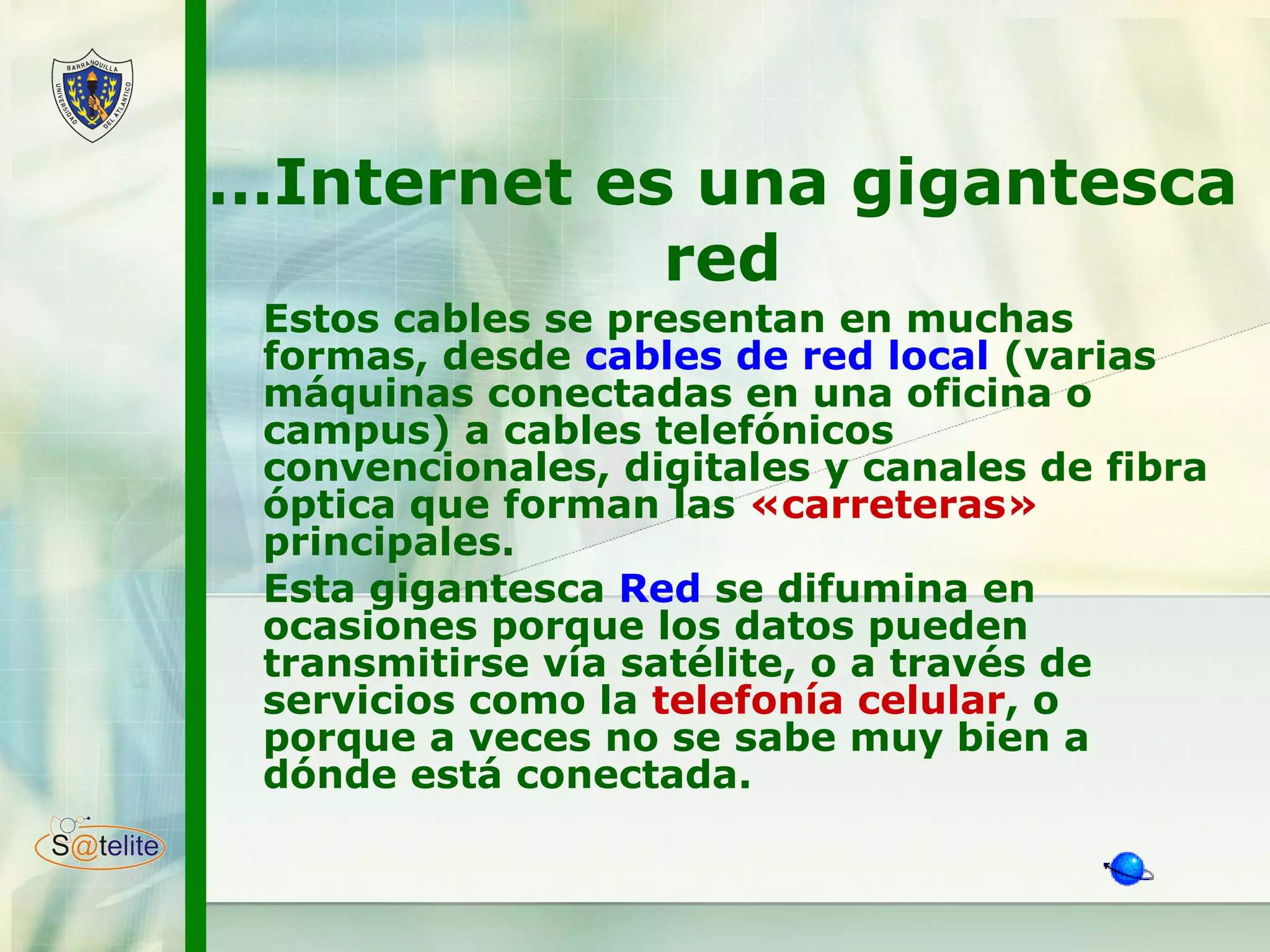 … Internet es una gigantesca red Estos cables se presentan en muchas formas, desde  cables de red local  (varias máquinas conectadas en una oficina o campus) a cables telefónicos convencionales, digitales y canales de fibra óptica que forman las  «carreteras»  principales.  Esta gigantesca  Red  se difumina en ocasiones porque los datos pueden transmitirse vía satélite, o a través de servicios como la  telefonía celular , o porque a veces no se sabe muy bien a dónde está conectada.  