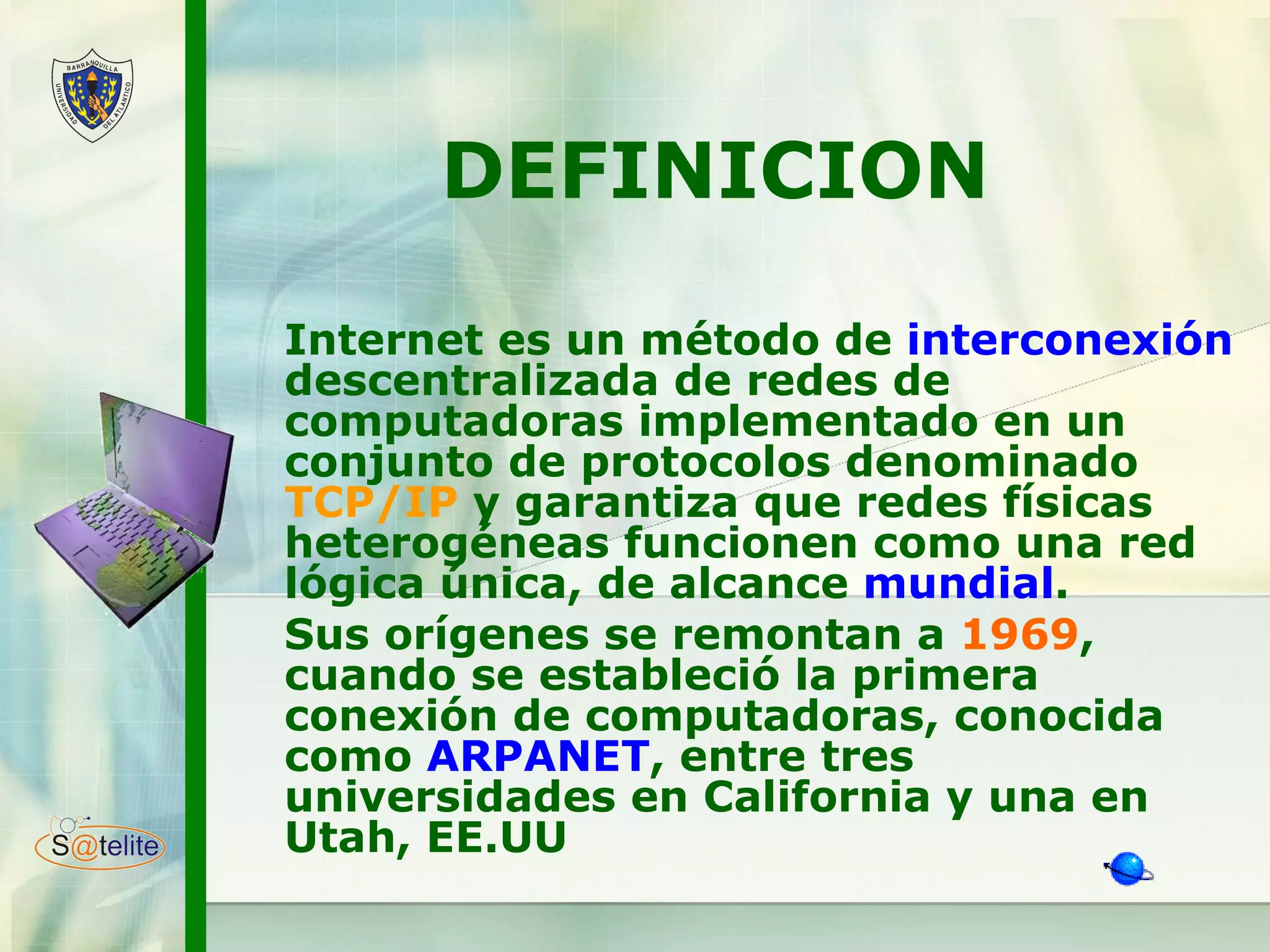 DEFINICION Internet es un método de  interconexión  descentralizada de redes de computadoras implementado en un conjunto de protocolos denominado  TCP/IP  y garantiza que redes físicas heterogéneas funcionen como una red lógica única, de alcance  mundial .  Sus orígenes se remontan a  1969 , cuando se estableció la primera conexión de computadoras, conocida como  ARPANET , entre tres universidades en California y una en Utah, EE.UU   