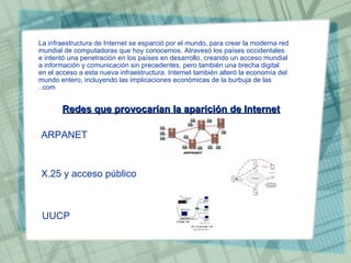 La infraestructura de Internet se esparció por el mundo, para crear la moderna red mundial de computadoras que hoy conocemos. Atravesó los países occidentales e intentó una penetración en los países en desarrollo, creando un acceso mundial a información y comunicación sin precedentes, pero también una brecha digital en el acceso a esta nueva infraestructura. Internet también alteró la economía del mundo entero, incluyendo las implicaciones económicas de la burbuja de las .com. Redes que provocarían la aparición de Internet   ARPANET  X.25 y acceso público  UUCP   