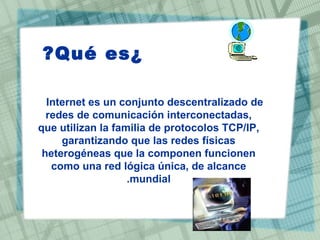 ¿Qué es?  Internet es un conjunto descentralizado de redes de comunicación interconectadas, que utilizan la familia de protocolos TCP/IP, garantizando que las redes físicas heterogéneas que la componen funcionen como una red lógica única, de alcance mundial. 