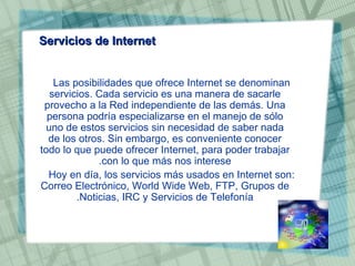 Servicios de Internet Las posibilidades que ofrece Internet se denominan servicios. Cada servicio es una manera de sacarle provecho a la Red independiente de las demás. Una persona podría especializarse en el manejo de sólo uno de estos servicios sin necesidad de saber nada de los otros. Sin embargo, es conveniente conocer todo lo que puede ofrecer Internet, para poder trabajar con lo que más nos interese. Hoy en día, los servicios más usados en Internet son: Correo Electrónico, World Wide Web, FTP, Grupos de Noticias, IRC y Servicios de Telefonía. 