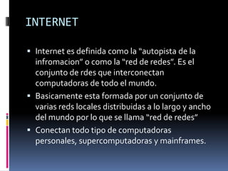 INTERNET

 Internet es definida como la “autopista de la
  infromacion” o como la “red de redes”. Es el
  conjunto de rdes que interconectan
  computadoras de todo el mundo.
 Basicamente esta formada por un conjunto de
  varias reds locales distribuidas a lo largo y ancho
  del mundo por lo que se llama “red de redes”
 Conectan todo tipo de computadoras
  personales, supercomputadoras y mainframes.
 