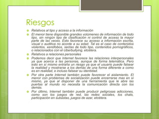 Riesgos
   Relativos al tipo y acceso a la información
   El menor tiene disponible grandes volúmenes de información de todo
    tipo, sin ningún tipo de clasificación ni control de acceso la mayor
    parte de las veces. Esto favorece su acceso a información escrita,
    visual o auditiva no acorde a su edad. Tal es el caso de contenidos
    violentos, xenófobos, sectas de todo tipo, contenidos pornográficos,
    o relacionados con el ciberbullying, etcétera.
   Relativos a relaciones personales
   Podemos decir que Internet favorece las relaciones interpersonales
    ya que acerca a las personas, aunque de forma telemática. Pero
    esto en sí mismo entraña un riesgo ya que el usuario puede falsear
    la realidad y mostrarse a los demás de una forma diferente a como
    es en realidad, e incluso falsear su identidad.
   Por otra parte Internet también puede favorecer el aislamiento. El
    menor con problemas de socialización puede encerrarse mas en sí
    mismo, ya que al disponer de una herramienta que le abre las
    puertas al mundo no necesita la comunicación directa con los
    demás.
   Por último, Internet también puede producir peligrosas adicciones,
    como son los juegos de red, las redes sociales, los chats,
    participación en subastas, juegos de azar, etcétera.
 