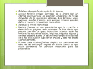    Relativos al propio funcionamiento de Internet
   Existen también riesgos derivados de la propia red. En
    Internet continuamente se producen situaciones de riesgo
    derivadas de la tecnología utilizada. Los temibles virus,
    gusanos, puertas traseras, que pueden producir grandes
    daños a nuestros ordenadores domésticos.
   Relativos a temas económicos
   Muchos jóvenes no son conscientes que la conexión a
    determinadas páginas web requieren facilitar datos que
    pueden constituir un gasto importante. Además están las
    compras de naturaleza oscura, engaños, negocios ilegales y
    un largo etcétera. Existe un abanico muy amplio de opciones
    en la red que pueden suponer un engaño y éste nos afecte
    económicamente.
   Por otra parte, muchos jóvenes tampoco son conscientes del
    tema de las descargas ilegales sin darse cuenta de que
    están generando un perjuicio importante para los
    propietarios
 