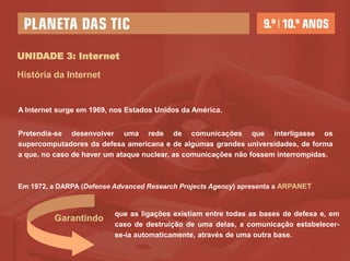 UNIDADE 3: Internet

História da Internet


A Internet surge em 1969, nos Estados Unidos da América.


Pretendia-se desenvolver uma rede de comunicações que interligasse os
supercomputadores da defesa americana e de algumas grandes universidades, de forma
a que, no caso de haver um ataque nuclear, as comunicações não fossem interrompidas.



Em 1972, a DARPA (Defense Advanced Research Projects Agency) apresenta a ARPANET



                          que as ligações existiam entre todas as bases de defesa e, em
         Garantindo
                          caso de destruição de uma delas, a comunicação estabelecer-
                          se-ia automaticamente, através de uma outra base.
 