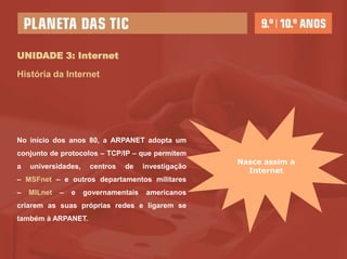 UNIDADE 3: Internet

História da Internet




No início dos anos 80, a ARPANET adopta um
conjunto de protocolos – TCP/IP – que permitem
                                                     Nasce assim a
a   universidades,    centros   de    investigação
                                                       Internet
– MSFnet – e outros departamentos militares
–   MILnet   –   e   governamentais   americanos
criarem as suas próprias redes e ligarem se
também à ARPANET.
 