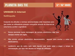 UNIDADE 3: Internet

NetEtiquette

Conjunto de atitudes e normas recomendadas (não impostas) para
que todos os utilizadores possam comunicar através da Internet de
uma forma cordial e agradável.


     Nunca escrevas numa mensagem de correio electrónico algo que
     desejes manter em sigilo.

     Não envies correio electrónico desnecessário      apenas para encher a caixa dos
     destinatários.

     Lembra-te que do outro lado está alguém que pode estar a pagar o tempo de
     conversação, por isso não abuses do tempo do utilizador.
 