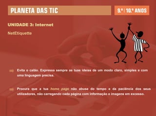 UNIDADE 3: Internet

NetEtiquette




    Evita o calão. Expressa sempre as tuas ideias de um modo claro, simples e com
    uma linguagem precisa.



    Procura que a tua home page não abuse do tempo e da paciência dos seus
    utilizadores, não carregando cada página com informação e imagens em excesso.
 