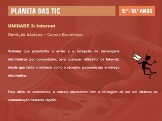 UNIDADE 3: Internet

Serviços básicos – Correio Electrónico


Sistema que possibilita o envio e a recepção de mensagens

electrónicas por computador, para qualquer utilizador da Internet,

desde que tanto o emissor como o receptor possuam um endereço

electrónico.



Para além de económico, o correio electrónico tem a vantagem de ser um sistema de

comunicação bastante rápido.
 