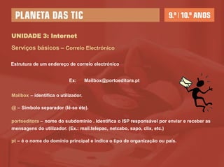 UNIDADE 3: Internet

Serviços básicos – Correio Electrónico

Estrutura de um endereço de correio electrónico


                           Ex:       Mailbox@portoeditora.pt


Mailbox – identifica o utilizador.

@ – Símbolo separador (lê-se éte).

portoeditora – nome do subdomínio . Identifica o ISP responsável por enviar e receber as
mensagens do utilizador. (Ex.: mail.telepac, netcabo, sapo, clix, etc.)

pt – é o nome do domínio principal e indica o tipo de organização ou país.
 