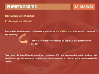 UNIDADE 3: Internet

Endereços na Internet


Para aceder directamente do browser a um site na World Wide Web é necessário conhecer o
seu endereço

                         saber a localização específica da página a que pretendemos
                        aceder.




Para além da identificação numérica (endereço IP), um computador pode também ser
identificado por um conjunto de palavras – o subdomínio – que faz parte do endereço da
Internet.
 