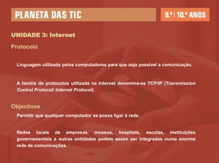 UNIDADE 3: Internet

Protocolo


 Linguagem utilizada pelos computadores para que seja possível a comunicação.



 A família de protocolos utilizada na Internet denomina-se TCP/IP (Transmission
 Control Protocol/ Internet Protocol).


Objectivos
 Permitir que qualquer computador se possa ligar à rede.


 Redes locais de empresas, museus, hospitais, escolas, instituições
 governamentais e outras entidades podem assim ser integradas numa enorme
 rede de comunicações.
 