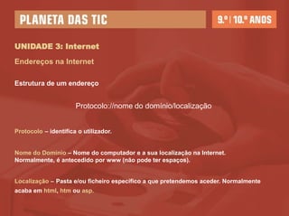 UNIDADE 3: Internet
Endereços na Internet

Estrutura de um endereço


                      Protocolo://nome do domínio/localização


Protocolo – identifica o utilizador.


Nome do Domínio – Nome do computador e a sua localização na Internet.
Normalmente, é antecedido por www (não pode ter espaços).


Localização – Pasta e/ou ficheiro específico a que pretendemos aceder. Normalmente
acaba em html, htm ou asp.
 