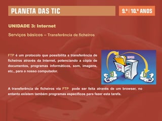 UNIDADE 3: Internet

Serviços básicos – Transferência de ficheiros



FTP é um protocolo que possibilita a transferência de
ficheiros através da Internet, potenciando a cópia de
documentos, programas informáticos, som, imagens,
etc., para o nosso computador.




A transferência de ficheiros via FTP pode ser feita através de um browser, no
entanto existem também programas específicos para fazer esta tarefa.
 