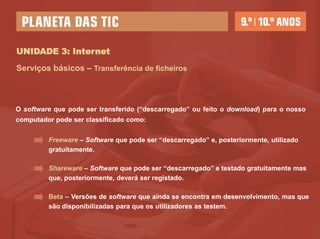 UNIDADE 3: Internet
Serviços básicos – Transferência de ficheiros



O software que pode ser transferido (“descarregado” ou feito o download) para o nosso
computador pode ser classificado como:


         Freeware – Software que pode ser “descarregado” e, posteriormente, utilizado
         gratuitamente.

         Shareware – Software que pode ser “descarregado” e testado gratuitamente mas
         que, posteriormente, deverá ser registado.

         Beta – Versões de software que ainda se encontra em desenvolvimento, mas que
         são disponibilizadas para que os utilizadores as testem.
 