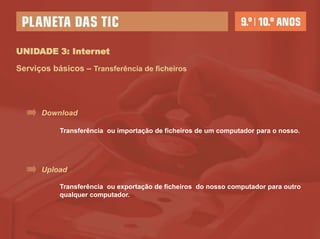 UNIDADE 3: Internet

Serviços básicos – Transferência de ficheiros




      Download

           Transferência ou importação de ficheiros de um computador para o nosso.




      Upload

           Transferência ou exportação de ficheiros do nosso computador para outro
           qualquer computador.
 