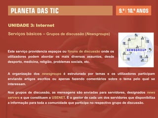 UNIDADE 3: Internet

Serviços básicos – Grupos de discussão (Newsgroups)



Este serviço providencia espaços ou fóruns de discussão onde os
utilizadores podem abordar os mais diversos assuntos, desde
desporto, medicina, religião, problemas sociais, etc.


A organização dos newsgroups é estruturada por temas e os utilizadores participam
enviando artigos escritos ou apenas fazendo comentários sobre o tema pelo qual se
interessam.

Nos grupos de discussão, as mensagens são enviadas para servidores, designados news
servers e que constituem a USENET. É o gestor de cada um dos servidores que disponibiliza
a informação para toda a comunidade que participa no respectivo grupo de discussão.
 