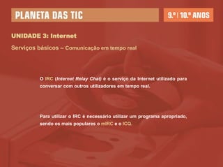 UNIDADE 3: Internet

Serviços básicos – Comunicação em tempo real




          O IRC (Internet Relay Chat) é o serviço da Internet utilizado para
          conversar com outros utilizadores em tempo real.




          Para utilizar o IRC é necessário utilizar um programa apropriado,
          sendo os mais populares o mIRC e o ICQ.
 