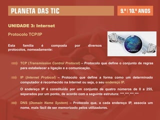 UNIDADE 3: Internet

Protocolo TCP/IP

Esta     família   é    composta      por     diversos
protocolos, nomeadamente:



      TCP (Transmission Control Protocol) – Protocolo que define o conjunto de regras
      para estabelecer a ligação e a comunicação.

      IP (Internet Protocol) – Protocolo que define a forma como um determinado
      computador é reconhecido na Internet ou seja, o seu endereço IP.

      O endereço IP é constituído por um conjunto de quatro números de 0 a 255,
      separados por um ponto, de acordo com a seguinte estrutura: ***.***.***.***

      DNS (Domain Name System) – Protocolo que, a cada endereço IP, associa um
      nome, mais fácil de ser memorizado pelos utilizadores.
 