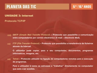 UNIDADE 3: Internet

Protocolo TCP/IP




      SMTP (Simple Mail Transfer Protocol) – Protocolo que possibilita a comunicação
      entre computadores por correio electrónico (E-mail – Electronic Mail).

      FTP (File Transfer Protocol) – Protocolo que possibilita a transferência de ficheiros
      através da Internet.

      O utilizador pode copiar, para o seu computador, documentos, programas
      informáticos, imagens, etc.

      Telnet – Protocolo utilizado na ligação de computadores remotos para a execução
      de programas.

      Para o utilizador é como se estivesse a “trabalhar” directamente no computador
      que está a ser acedido.
 