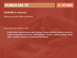 UNIDADE 3: Internet

Diferença entre Web e Internet




World Wide Web, WWW ou Web

   A Web utiliza a rede da Internet para interligar os seus websites e, sendo o serviço de
   maiores proporções na Internet, torna possível o acesso a textos, gráficos, áudio,
   vídeo, e também, efectuar a transferência de ficheiros.
 