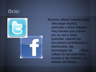 Ocio:
        Muchos utilizan Internet para
          descargar música,
          películas y otros trabajos.
          Hay fuentes que cobran
          por su uso y otras
          gratuitas, usando los
          servidores centralizados y
          distribuidos, las
          tecnologías de P2P. Otros
          utilizan la red para tener
          acceso a las noticias y el
          estado del tiempo.
 