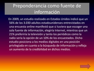 Preponderancia como fuente de
           información
En 2009, un estudio realizado en Estados Unidos indicó que un
56% de los 3.030 adultos estadounidenses entrevistados en
una encuesta online manifestó que si tuviera que escoger una
sola fuente de información, elegiría Internet, mientras que un
21% preferiría la televisión y tanto los periódicos como la
radio sería la opción de un 10% de los encuestados. Dicho
estudio posiciona a los medios digitales en una posición
privilegiada en cuanto a la búsqueda de información y refleja
un aumento de la credibilidad en dichos medios.
 