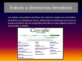 Índices o directorios temáticos
Los índices o buscadores temáticos son sistemas creados con la finalidad
de diseñar un catálogo por temas, definiendo la clasificación por lo que se
puede considerar que los contenidos ofrecidos en estas páginas tienes ya
cierto orden y calidad.
 