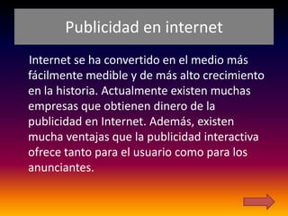 Publicidad en internet
Internet se ha convertido en el medio más
fácilmente medible y de más alto crecimiento
en la historia. Actualmente existen muchas
empresas que obtienen dinero de la
publicidad en Internet. Además, existen
mucha ventajas que la publicidad interactiva
ofrece tanto para el usuario como para los
anunciantes.
 