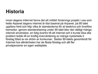 Historia
innan dagens intternet fanns det ett militärt forsknings projekt i usa som
hette Arpanet dagens internet är löst baserat på Arpanet. på 80 talet
uppfans html och http vilka är standarderna för at beskriva och överföra
hemsidor. genom standardisering under 90 talet blev det väldigt många
internet användare. en tidig övertro till att internet och it kunde lösa alla
problem ledde till en kraftig övervärdering av många nystartade it
företag fölsd av en ström av konkurser. Sedan 90-talets genombrott för
Internet hos allmänheten har de flesta företag och allt fler
privatpersoner en egen webbplats
 