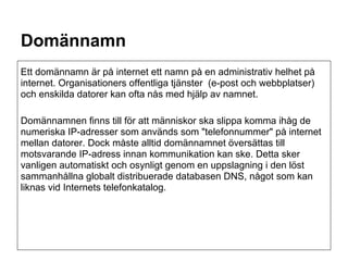 Domännamn
Ett domännamn är på internet ett namn på en administrativ helhet på
internet. Organisationers offentliga tjänster (e-post och webbplatser)
och enskilda datorer kan ofta nås med hjälp av namnet.

Domännamnen finns till för att människor ska slippa komma ihåg de
numeriska IP-adresser som används som "telefonnummer" på internet
mellan datorer. Dock måste alltid domännamnet översättas till
motsvarande IP-adress innan kommunikation kan ske. Detta sker
vanligen automatiskt och osynligt genom en uppslagning i den löst
sammanhållna globalt distribuerade databasen DNS, något som kan
liknas vid Internets telefonkatalog.
 