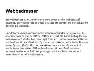 Webbadresser
En webbadress är ett unikt namn som pekar ut din webbsida på
Internet. En webbadress är alltså ett sätt att identifiera och lokalisera
datorer på Internet.

När datorer kommunicerar med varandra använder de sig av s.k. IP-
adresser som består av siffror. Siffror är svårt att komma ihåg för oss
människor och därför har man tagit fram ett system som översätter en
webbadress till en IP-adress. Systemet som sköter detta heter Domain
Name System (DNS). Om du t ex skriver in www.facebook.se i din
webbläsare översätter DNS webbadressen till en IP-adress som
Internet använder och du kopplas upp mot t.ex Telias server och
hemsidan visas i din webbläsare.
 