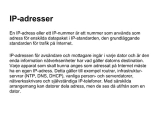 IP-adresser
En IP-adress eller ett IP-nummer är ett nummer som används som
adress för enskilda datapaket i IP-standarden, den grundläggande
standarden för trafik på Internet.

IP-adressen för avsändare och mottagare ingår i varje dator och är den
enda information nätverksenheter har vad gäller datorns destination.
Varje apparat som skall kunna anges som adressat på Internet måste
ha en egen IP-adress. Detta gäller till exempel routrar, infrastruktur-
servrar (NTP, DNS, DHCP), vanliga person- och serverdatorer,
nätverksskrivare och självständiga IP-telefoner. Med särskilda
arrangemang kan datorer dela adress, men de ses då utifrån som en
dator.
 