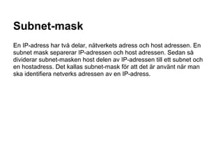 Subnet-mask
En IP-adress har två delar, nätverkets adress och host adressen. En
subnet mask separerar IP-adressen och host adressen. Sedan så
dividerar subnet-masken host delen av IP-adressen till ett subnet och
en hostadress. Det kallas subnet-mask för att det är använt när man
ska identifiera netverks adressen av en IP-adress.
 