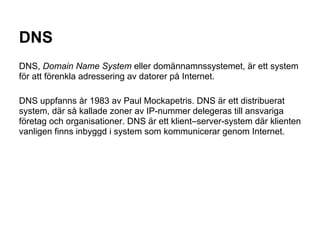 DNS
DNS, Domain Name System eller domännamnssystemet, är ett system
för att förenkla adressering av datorer på Internet.

DNS uppfanns år 1983 av Paul Mockapetris. DNS är ett distribuerat
system, där så kallade zoner av IP-nummer delegeras till ansvariga
företag och organisationer. DNS är ett klient–server-system där klienten
vanligen finns inbyggd i system som kommunicerar genom Internet.
 