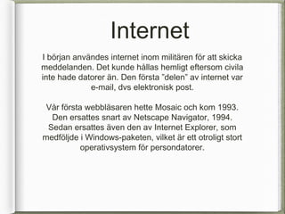 Internet
I b?rjan anv?ndes internet inom milit?ren f?r att skicka
meddelanden. Det kunde h?llas hemligt eftersom civila
inte hade datorer ?n. Den f?rsta delen av internet var
             e-mail, dvs elektronisk post.

 V?r f?rsta webbl?saren hette Mosaic och kom 1993.
  Den ersattes snart av Netscape Navigator, 1994.
 Sedan ersattes ?ven den av Internet Explorer, som
medf?ljde i Windows-paketen, vilket ?r ett otroligt stort
           operativsystem f?r persondatorer.
 