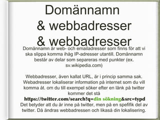 Dom?nnamn
        & webbadresser
        & webbadresser
 Dom?nnamn ?r web- och emailadresser som finns f?r att vi
  ska slippa komma ih?g IP-adresser utantill. Dom?nnamn
      best?r av delar som separeras med punkter (ex.
                     sv.wikipedia.com)

  Webbadresser, ?ven kallat URL, ?r i princip samma sak.
 Webadresser lokaliserar information p? internet som du vill
 komma ?t. om du till exempel s?ker efter en l?nk p? twitter
                        kommer det st?
 https://twitter.com/search?q=din s?kning&src=/slideshow/internet-16039752/16039752/typd
Det betyder att du ?r inne p? twitter, men p? en spefifik del av
twitter. D? ?ndras webbadressen och likas? din lokalisering.
 