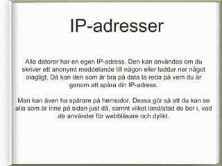 IP-adresser
   Alla datorer har en egen IP-adress. Den kan anv?ndas om du
  skriver ett anonymt meddelande till n?gon eller laddar ner n?got
   olagligt. D? kan den som ?r bra p? data ta reda p? vem du ?r
                   genom att sp?ra din IP-adress.

 Man kan ?ven ha sp?rare p? hemsidor. Dessa g?r s? att du kan se
alla som ?r inne p? sidan just d?, samnt vilket land/stad de bor i, vad
               de anv?nder f?r webbl?sare och dylikt.
 