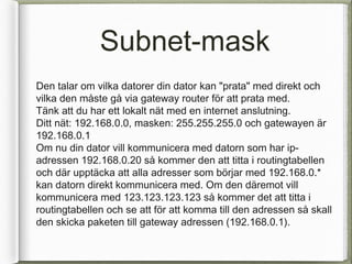 Subnet-mask
Den talar om vilka datorer din dator kan "prata" med direkt och
vilka den m?ste g? via gateway router f?r att prata med.
T?nk att du har ett lokalt n?t med en internet anslutning.
Ditt n?t: 192.168.0.0, masken: 255.255.255.0 och gatewayen ?r
192.168.0.1
Om nu din dator vill kommunicera med datorn som har ip-
adressen 192.168.0.20 s? kommer den att titta i routingtabellen
och d?r uppt?cka att alla adresser som b?rjar med 192.168.0.*
kan datorn direkt kommunicera med. Om den d?remot vill
kommunicera med 123.123.123.123 s? kommer det att titta i
routingtabellen och se att f?r att komma till den adressen s? skall
den skicka paketen till gateway adressen (192.168.0.1).
 