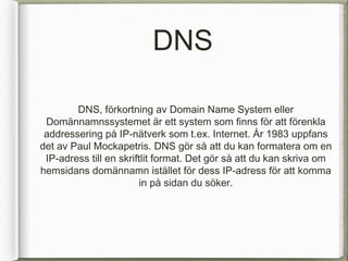DNS

        DNS, f?rkortning av Domain Name System eller
 Dom?nnamnssystemet ?r ett system som finns f?r att f?renkla
 addressering p? IP-n?tverk som t.ex. Internet. ?r 1983 uppfans
det av Paul Mockapetris. DNS g?r s? att du kan formatera om en
 IP-adress till en skriftlit format. Det g?r s? att du kan skriva om
hemsidans dom?nnamn ist?llet f?r dess IP-adress f?r att komma
                        in p? sidan du s?ker.
 