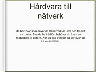 H?rdvara till
             n?tverk
De h?rvaror som anv?nds till n?tverk ?r f?rst och fr?mst
   en router. Ska du ha tr?dl?st beh?ver du ?ven en
mottagare till datorn. K?r du inte tr?dl?st s? beh?ver du
                     en w-lan-kabel.
 