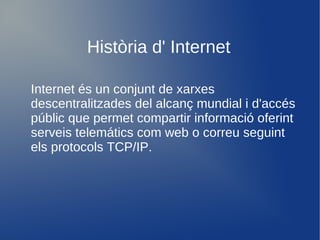 Història d' Internet

Internet és un conjunt de xarxes
descentralitzades del alcanç mundial i d'accés
públic que permet compartir informació oferint
serveis telemátics com web o correu seguint
els protocols TCP/IP.
 