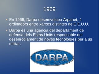 1969
●   En 1969, Darpa desemvolupa Arpanet, 4
    ordinadors entre xarxes distintes de E.E.U.U.
●   Darpa és una agéncia del departament de
    defensa dels Estas Units responsable del
    desenrotllament de noves tecnologíes per a ús
    militar.
 